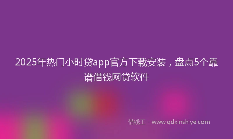 2025年热门小时贷app官方下载安装，盘点5个靠谱借钱网贷软件