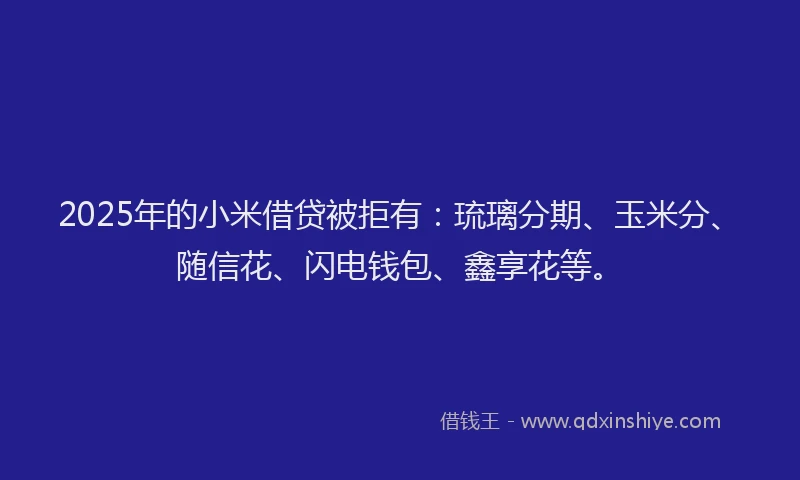 2025年的小米借贷被拒有：琉璃分期、玉米分、随信花、闪电钱包、鑫享花等。