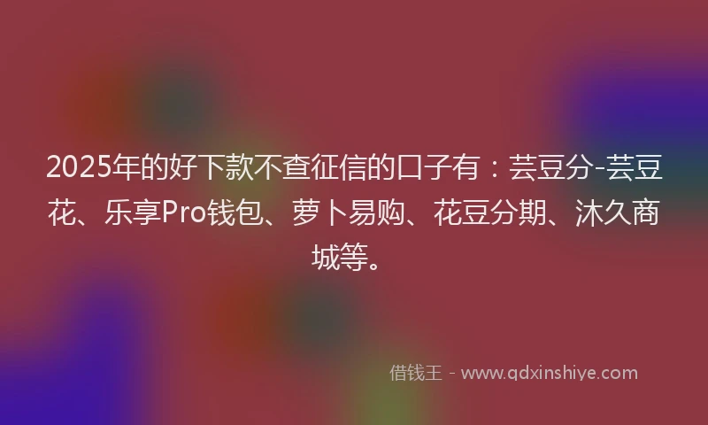 2025年的好下款不查征信的口子有：芸豆分-芸豆花、乐享Pro钱包、萝卜易购、花豆分期、沐久商城等。