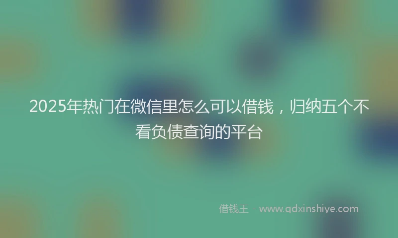 2025年热门在微信里怎么可以借钱，归纳五个不看负债查询的平台