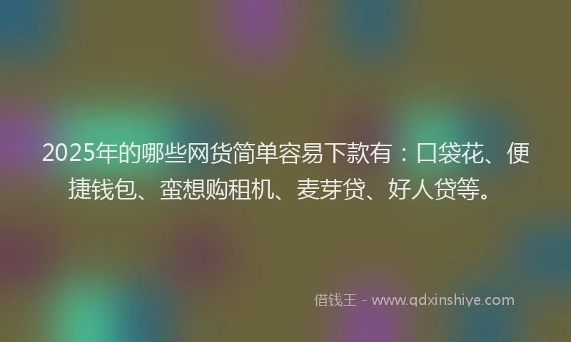 2025年的哪些网货简单容易下款有：口袋花、便捷钱包、蛮想购租机、麦芽贷、好人贷等。