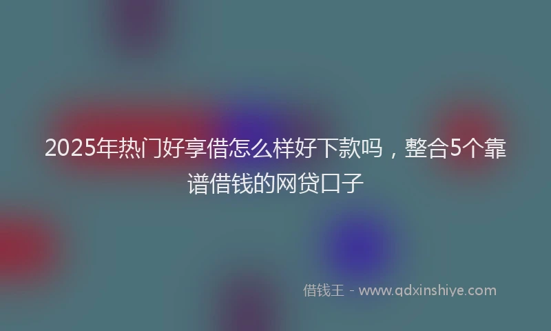 2025年热门好享借怎么样好下款吗，整合5个靠谱借钱的网贷口子