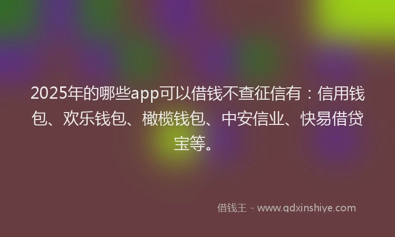 2025年的哪些app可以借钱不查征信有：信用钱包、欢乐钱包、橄榄钱包、中安信业、快易借贷宝等。