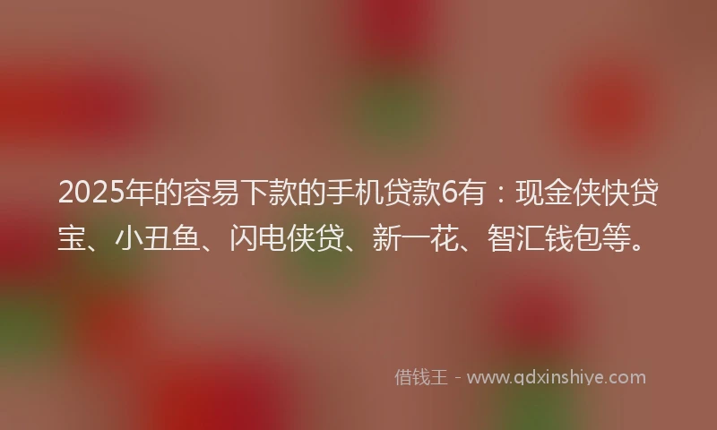2025年的容易下款的手机贷款6有：现金侠快贷宝、小丑鱼、闪电侠贷、新一花、智汇钱包等。