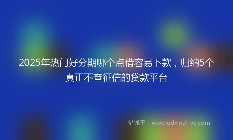 2025年热门好分期哪个点借容易下款，归纳5个真正不查征信的贷款平台