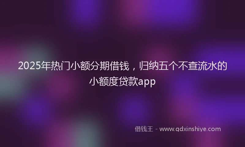 2025年热门小额分期借钱，归纳五个不查流水的小额度贷款app