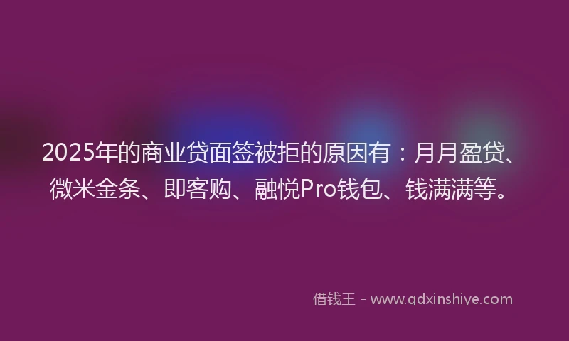 2025年的商业贷面签被拒的原因有：月月盈贷、微米金条、即客购、融悦Pro钱包、钱满满等。