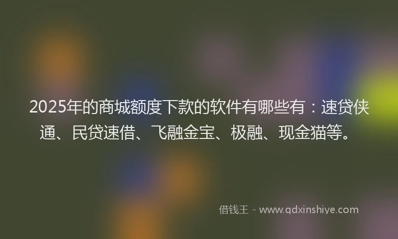 2025年的商城额度下款的软件有哪些有：速贷侠通、民贷速借、飞融金宝、极融、现金猫等。