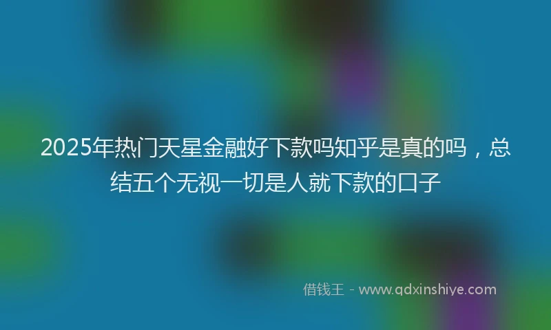2025年热门天星金融好下款吗知乎是真的吗，总结五个无视一切是人就下款的口子