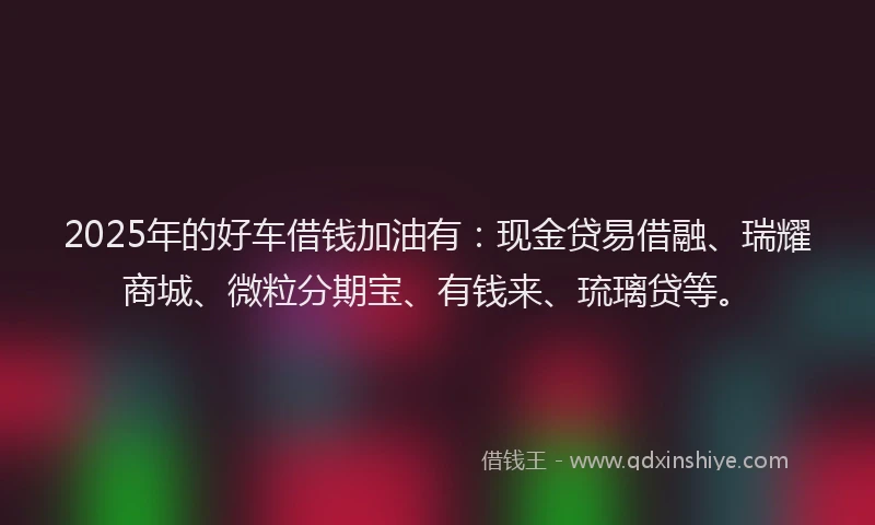 2025年的好车借钱加油有：现金贷易借融、瑞耀商城、微粒分期宝、有钱来、琉璃贷等。