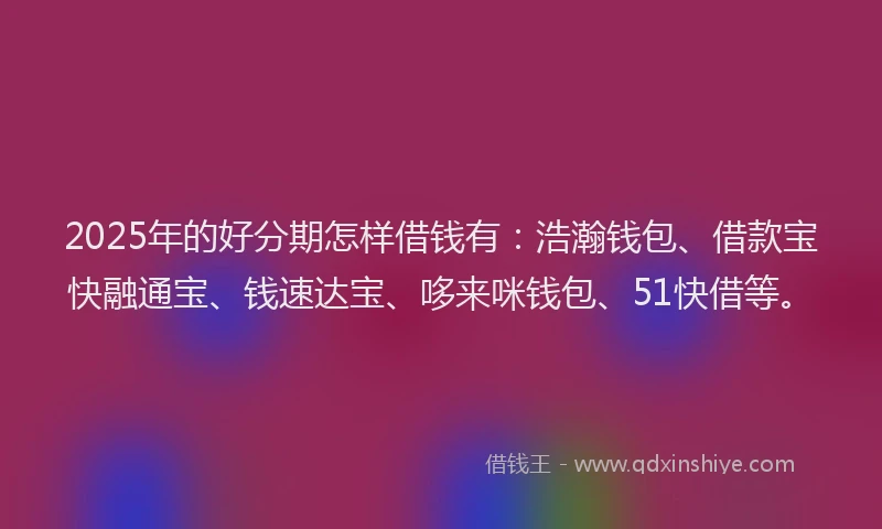 2025年的好分期怎样借钱有：浩瀚钱包、借款宝快融通宝、钱速达宝、哆来咪钱包、51快借等。