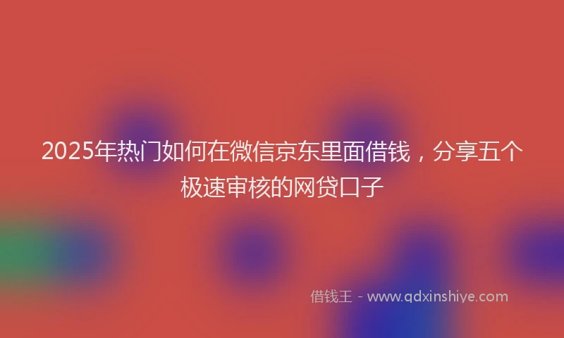 2025年热门如何在微信京东里面借钱，分享五个极速审核的网贷口子