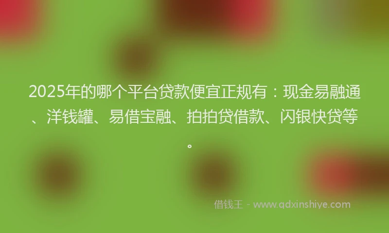 2025年的哪个平台贷款便宜正规有：现金易融通、洋钱罐、易借宝融、拍拍贷借款、闪银快贷等。