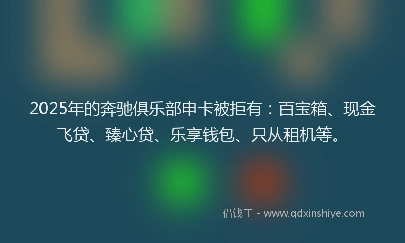 2025年的奔驰俱乐部申卡被拒有：百宝箱、现金飞贷、臻心贷、乐享钱包、只从租机等。