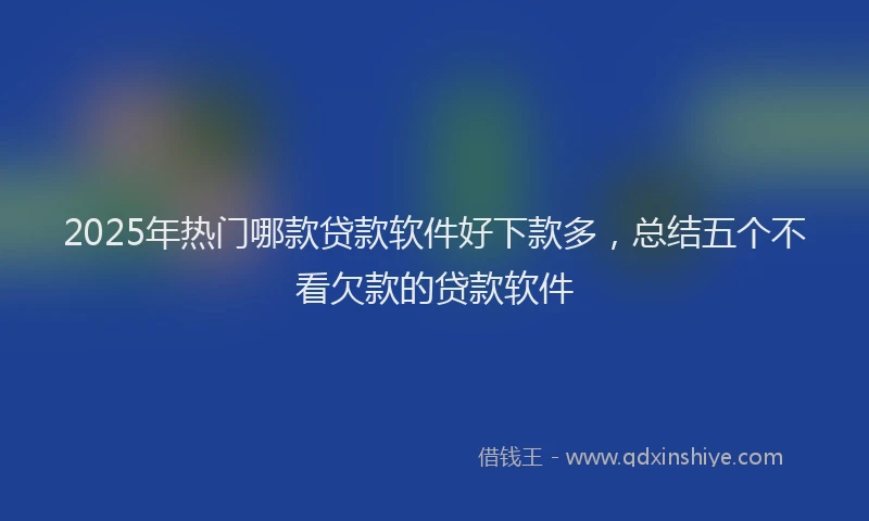 2025年热门哪款贷款软件好下款多，总结五个不看欠款的贷款软件