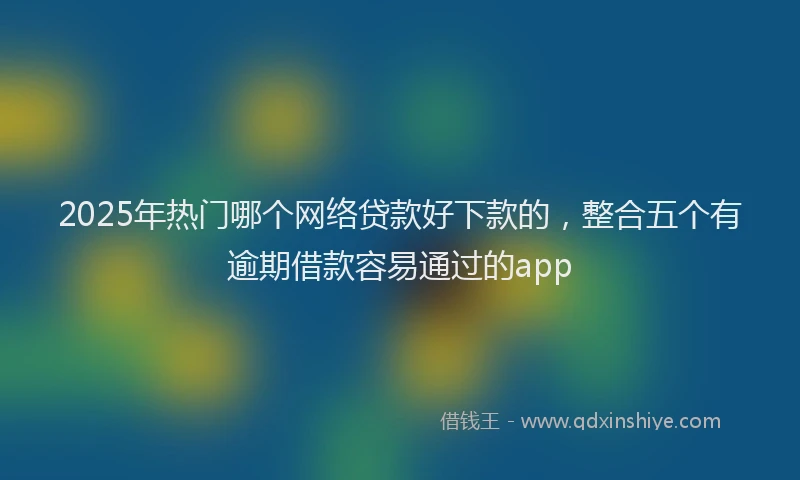 2025年热门哪个网络贷款好下款的，整合五个有逾期借款容易通过的app