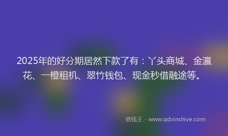 2025年的好分期居然下款了有：丫头商城、金瀛花、一橙租机、翠竹钱包、现金秒借融途等。