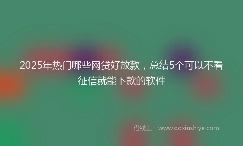 2025年热门哪些网贷好放款，总结5个可以不看征信就能下款的软件