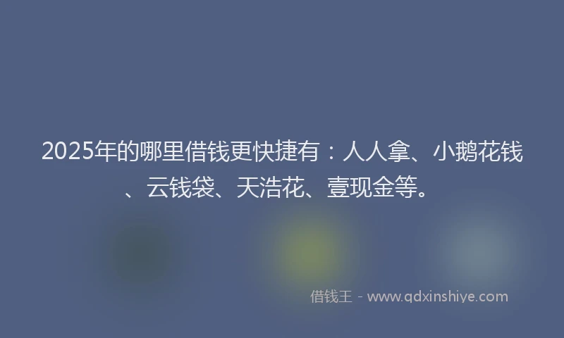 2025年的哪里借钱更快捷有：人人拿、小鹅花钱、云钱袋、天浩花、壹现金等。