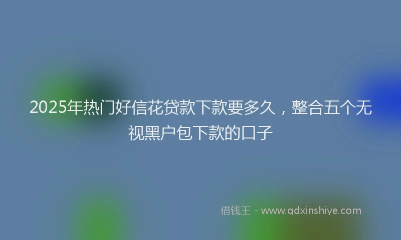 2025年热门好信花贷款下款要多久，整合五个无视黑户包下款的口子