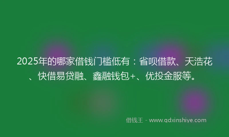 2025年的哪家借钱门槛低有：省呗借款、天浩花、快借易贷融、鑫融钱包+、优投金服等。