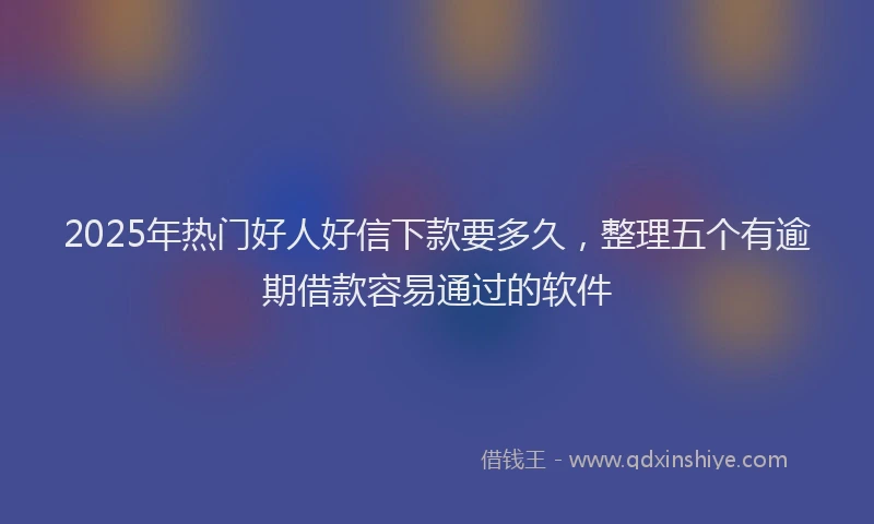 2025年热门好人好信下款要多久，整理五个有逾期借款容易通过的软件