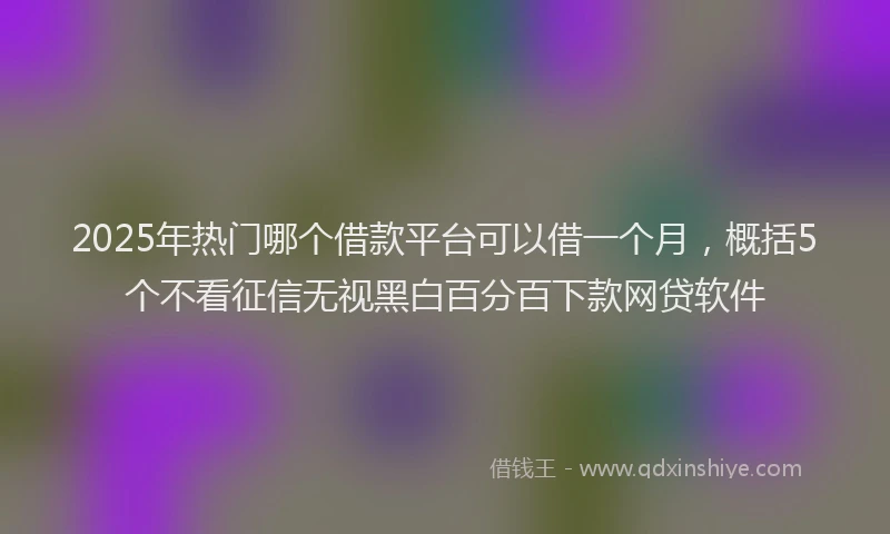 2025年热门哪个借款平台可以借一个月，概括5个不看征信无视黑白百分百下款网贷软件