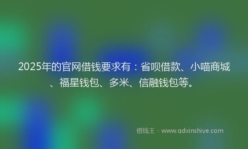 2025年的官网借钱要求有：省呗借款、小喵商城、福星钱包、多米、信融钱包等。