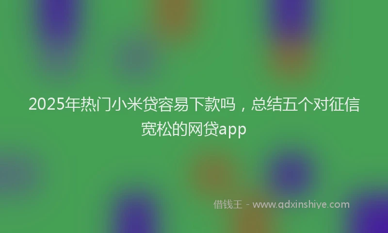 2025年热门小米贷容易下款吗,总结五个对征信宽松的网贷app