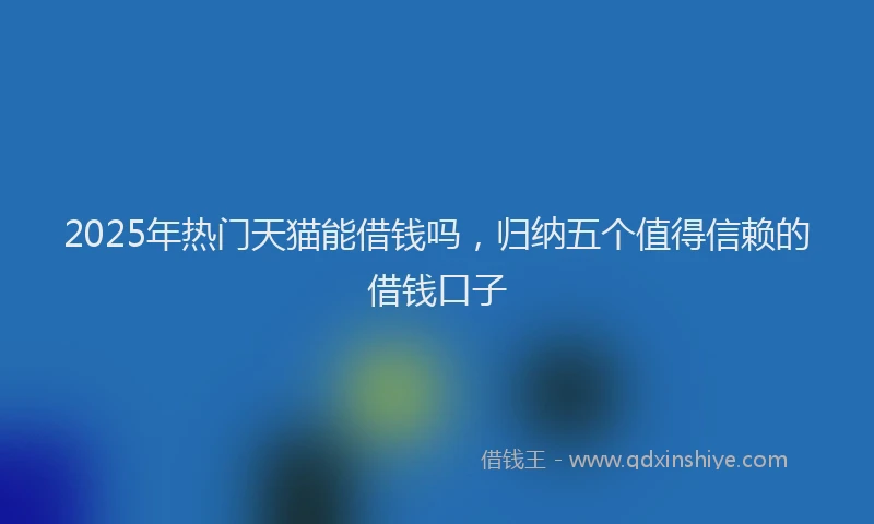 2025年热门天猫能借钱吗，归纳五个值得信赖的借钱口子