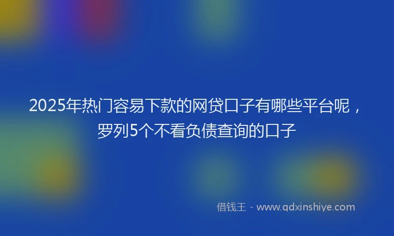 2025年热门容易下款的网贷口子有哪些平台呢，罗列5个不看负债查询的口子