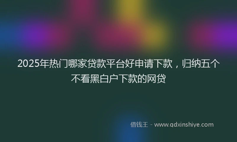 2025年热门哪家贷款平台好申请下款，归纳五个不看黑白户下款的网贷