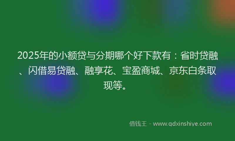 2025年的小额贷与分期哪个好下款有：省时贷融、闪借易贷融、融享花、宝盈商城、京东白条取现等。