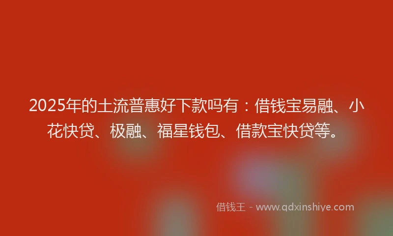 2025年的土流普惠好下款吗有：借钱宝易融、小花快贷、极融、福星钱包、借款宝快贷等。