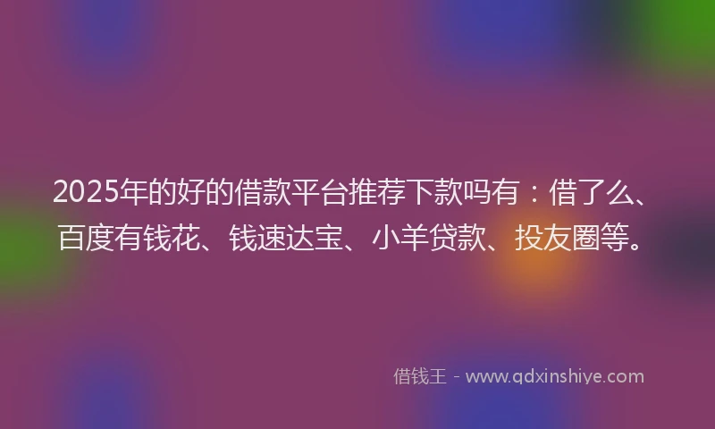 2025年的好的借款平台推荐下款吗有：借了么、百度有钱花、钱速达宝、小羊贷款、投友圈等。