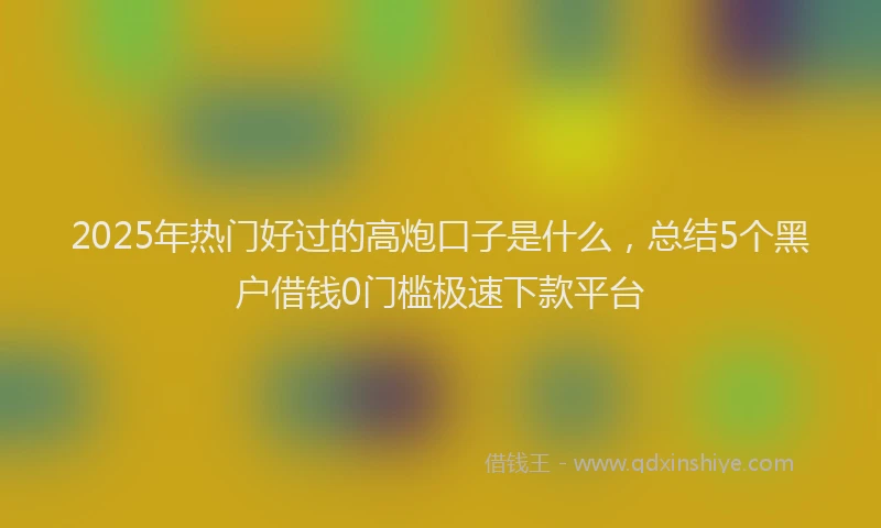 2025年热门好过的高炮口子是什么，总结5个黑户借钱0门槛极速下款平台