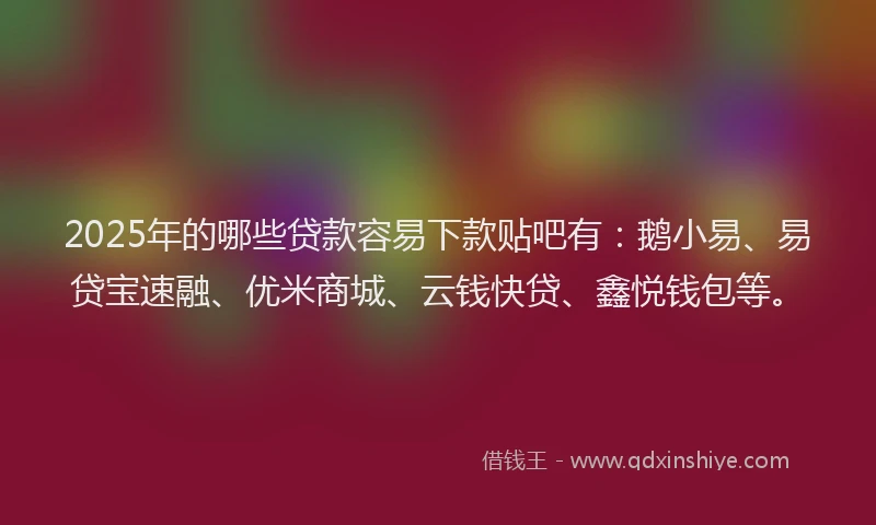 2025年的哪些贷款容易下款贴吧有：鹅小易、易贷宝速融、优米商城、云钱快贷、鑫悦钱包等。