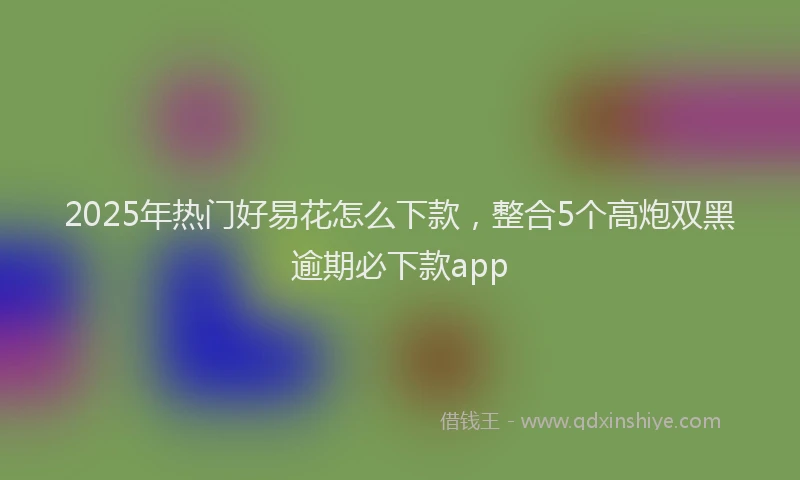 2025年热门好易花怎么下款，整合5个高炮双黑逾期必下款app