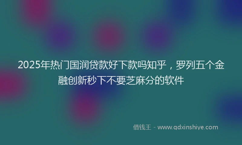 2025年热门国润贷款好下款吗知乎，罗列五个金融创新秒下不要芝麻分的软件