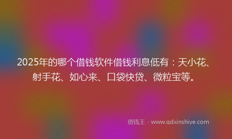2025年的哪个借钱软件借钱利息低有：天小花、射手花、如心来、口袋快贷、微粒宝等。