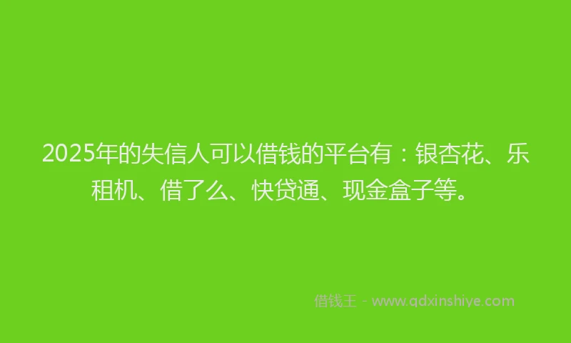 2025年的失信人可以借钱的平台有：银杏花、乐租机、借了么、快贷通、现金盒子等。