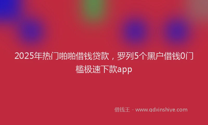 2025年热门啪啪借钱贷款，罗列5个黑户借钱0门槛极速下款app