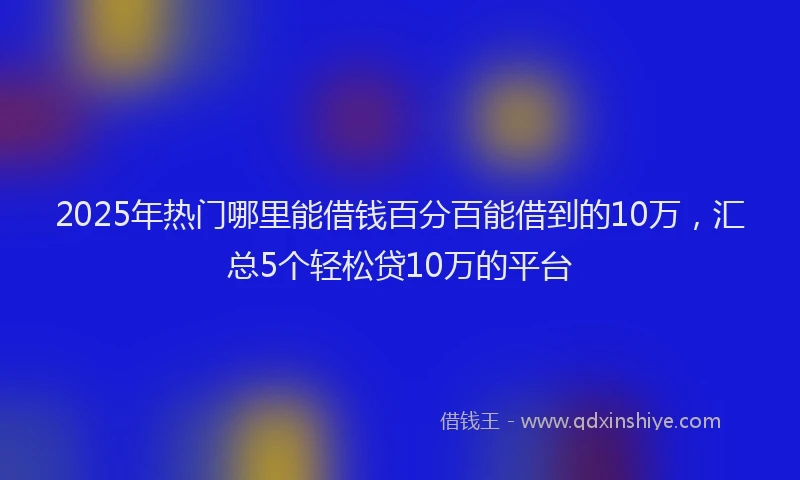 2025年热门哪里能借钱百分百能借到的10万，汇总5个轻松贷10万的平台