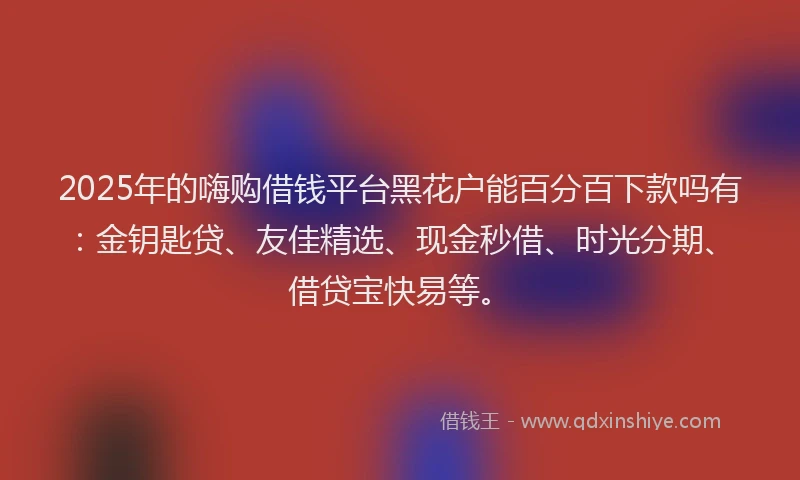 2025年的嗨购借钱平台黑花户能百分百下款吗有：金钥匙贷、友佳精选、现金秒借、时光分期、借贷宝快易等。