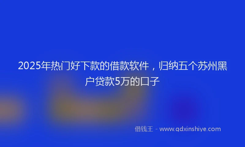 2025年热门好下款的借款软件，归纳五个苏州黑户贷款5万的口子