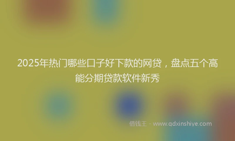 2025年热门哪些口子好下款的网贷，盘点五个高能分期贷款软件新秀
