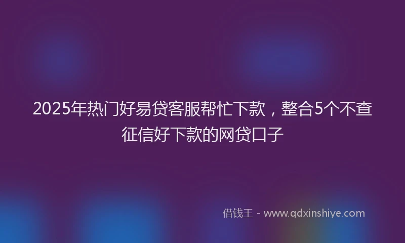 2025年热门好易贷客服帮忙下款，整合5个不查征信好下款的网贷口子