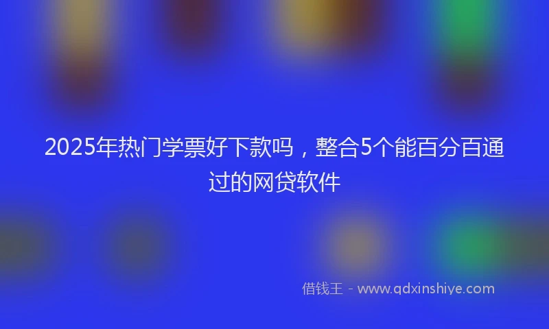2025年热门学票好下款吗，整合5个能百分百通过的网贷软件