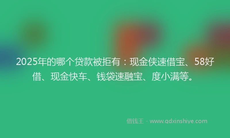 2025年的哪个贷款被拒有：现金侠速借宝、58好借、现金快车、钱袋速融宝、度小满等。