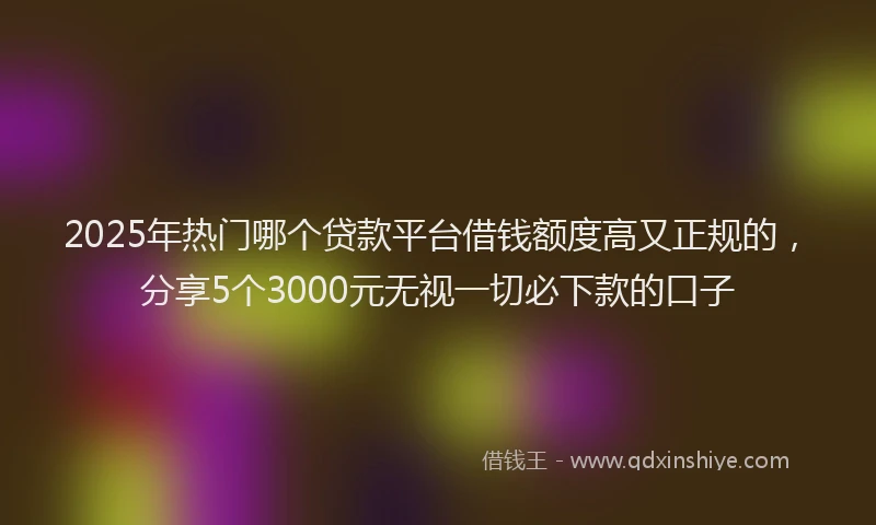 2025年热门哪个贷款平台借钱额度高又正规的，分享5个3000元无视一切必下款的口子